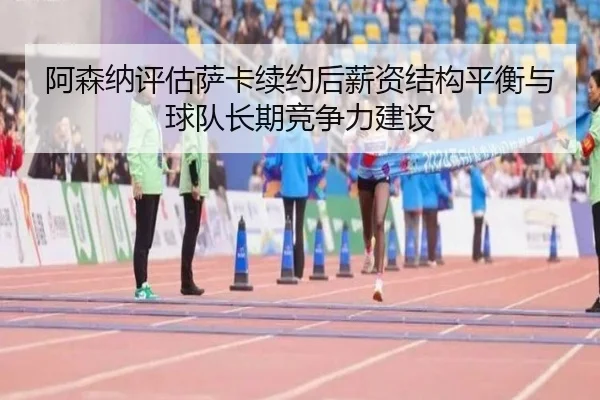 阿森纳评估萨卡续约后薪资结构平衡与球队长期竞争力建设